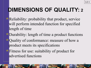 13
DIMENSIONS OF QUALITY: 2
Reliability: probability that product, service
will perform intended function for specified
length of time
Durability: length of time a product functions
Quality of conformance: measure of how a
product meets its specifications
Fitness for use: suitability of product for
advertised functions
LO 1
 