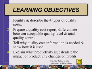 3
1. Identify & describe the 4 types of quality
costs.
2. Prepare a quality cost report; differentiate
between acceptable quality level & total
quality control.
3. Tell why quality cost information is needed &
show how it is used.
4. Explain what productivity is; calculate the
impact of productivity changes on profits.
LEARNING OBJECTIVESLEARNING OBJECTIVES
Click the button to skip
Questions to Think About
 