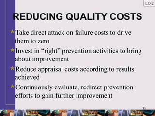 35
REDUCING QUALITY COSTS
Take direct attack on failure costs to drive
them to zero
Invest in “right” prevention activities to bring
about improvement
Reduce appraisal costs according to results
achieved
Continuously evaluate, redirect prevention
efforts to gain further improvement
LO 2
 