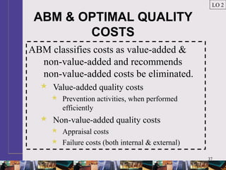 37
ABM & OPTIMAL QUALITY
COSTS
ABM classifies costs as value-added &
non-value-added and recommends
non-value-added costs be eliminated.
 Value-added quality costs
 Prevention activities, when performed
efficiently
 Non-value-added quality costs
 Appraisal costs
 Failure costs (both internal & external)
LO 2
 