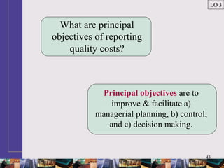 43
What are principal
objectives of reporting
quality costs?
Principal objectives are to
improve & facilitate a)
managerial planning, b) control,
and c) decision making.
LO 3
 