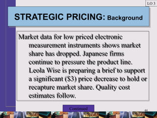 44
STRATEGIC PRICING: BackgroundSTRATEGIC PRICING: Background
Market data for low priced electronic
measurement instruments shows market
share has dropped. Japanese firms
continue to pressure the product line.
Leola Wise is preparing a brief to support
a significant ($3) price decrease to hold or
recapture market share. Quality cost
estimates follow.
Market data for low priced electronic
measurement instruments shows market
share has dropped. Japanese firms
continue to pressure the product line.
Leola Wise is preparing a brief to support
a significant ($3) price decrease to hold or
recapture market share. Quality cost
estimates follow.
LO 3
Continued
 