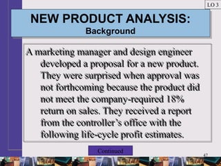 47
NEW PRODUCT ANALYSIS:
Background
NEW PRODUCT ANALYSIS:
Background
A marketing manager and design engineer
developed a proposal for a new product.
They were surprised when approval was
not forthcoming because the product did
not meet the company-required 18%
return on sales. They received a report
from the controller’s office with the
following life-cycle profit estimates.
A marketing manager and design engineer
developed a proposal for a new product.
They were surprised when approval was
not forthcoming because the product did
not meet the company-required 18%
return on sales. They received a report
from the controller’s office with the
following life-cycle profit estimates.
LO 3
Continued
 