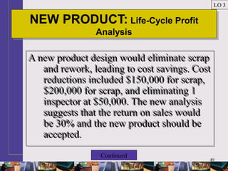 49
NEW PRODUCT: Life-Cycle Profit
Analysis
NEW PRODUCT: Life-Cycle Profit
Analysis
LO 3
A new product design would eliminate scrap
and rework, leading to cost savings. Cost
reductions included $150,000 for scrap,
$200,000 for scrap, and eliminating 1
inspector at $50,000. The new analysis
suggests that the return on sales would
be 30% and the new product should be
accepted.
A new product design would eliminate scrap
and rework, leading to cost savings. Cost
reductions included $150,000 for scrap,
$200,000 for scrap, and eliminating 1
inspector at $50,000. The new analysis
suggests that the return on sales would
be 30% and the new product should be
accepted.
Continued
 