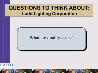 5
QUESTIONS TO THINK ABOUT:
Ladd Lighting Corporation
What are quality costs?
 