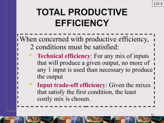 52
TOTAL PRODUCTIVE
EFFICIENCY
When concerned with productive efficiency,
2 conditions must be satisfied:
 Technical efficiency: For any mix of inputs
that will produce a given output, no more of
any 1 input is used than necessary to produce
the output
 Input trade-off efficiency: Given the mixes
that satisfy the first condition, the least
costly mix is chosen.
LO 4
 
