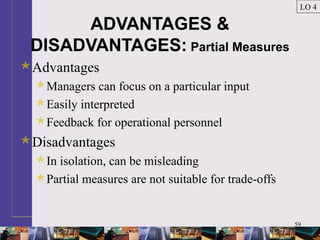 59
ADVANTAGES &
DISADVANTAGES: Partial Measures
Advantages
Managers can focus on a particular input
Easily interpreted
Feedback for operational personnel
Disadvantages
In isolation, can be misleading
Partial measures are not suitable for trade-offs
LO 4
 