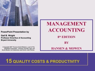 1
PowerPointPowerPoint Presentation byPresentation by
Gail B. WrightGail B. Wright
Professor Emeritus of AccountingProfessor Emeritus of Accounting
Bryant UniversityBryant University
© Copyright 2007 Thomson South-Western, a part of The
Thomson Corporation. Thomson, the Star Logo, and
South-Western are trademarks used herein under license.
MANAGEMENT
ACCOUNTING
8th
EDITION
BY
HANSEN & MOWEN
1 INTRODUCTION
15 QUALITY COSTS & PRODUCTIVITY
 