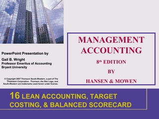 1
PowerPointPowerPoint Presentation byPresentation by
Gail B. WrightGail B. Wright
Professor Emeritus of AccountingProfessor Emeritus of Accounting
Bryant UniversityBryant University
© Copyright 2007 Thomson South-Western, a part of The
Thomson Corporation. Thomson, the Star Logo, and
South-Western are trademarks used herein under license.
MANAGEMENT
ACCOUNTING
8th
EDITION
BY
HANSEN & MOWEN
1 INTRODUCTION
16 LEAN ACCOUNTING, TARGET
COSTING, & BALANCED SCORECARD
 