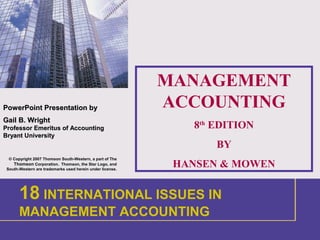 1
PowerPointPowerPoint Presentation byPresentation by
Gail B. WrightGail B. Wright
Professor Emeritus of AccountingProfessor Emeritus of Accounting
Bryant UniversityBryant University
© Copyright 2007 Thomson South-Western, a part of The
Thomson Corporation. Thomson, the Star Logo, and
South-Western are trademarks used herein under license.
MANAGEMENT
ACCOUNTING
8th
EDITION
BY
HANSEN & MOWEN
1 INTRODUCTION
18 INTERNATIONAL ISSUES IN
MANAGEMENT ACCOUNTING
 