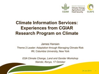 Climate Information Services:
Experiences from CGIAR
Research Program on Climate
James Hansen
Theme 2 Leader: Adaptation through Managing Climate Risk
IRI, Columbia University, New York
ESA Climate Change, Land and Gender Workshop
Nairobi, Kenya, 17 October

24 Jun 2013

1

 