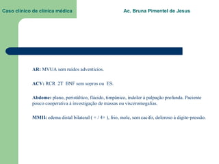 Caso clínico de clínica médica  Ac. Bruna Pimentel de Jesus AR:  MVUA sem ruídos adventícios. ACV:  RCR  2T  BNF sem sopros ou  ES. Abdome:  plano, peristáltico, flácido, timpânico, indolor à palpação profunda. Paciente pouco cooperativa à investigação de massas ou visceromegalias. MMII:  edema distal bilateral ( + / 4+ ), frio, mole, sem cacifo, doloroso à digito-pressão. 