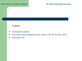 Caso clínico de clínica médica  Ac. Bruna Pimentel de Jesus Conduta:  Internação hospitalar Solicitado exames laboratoriais de rotina, EAS, RX de tórax, ECG. Solicitado TIG. 
