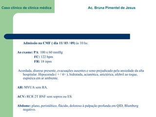 Caso clínico de clínica médica  Ac. Bruna Pimentel de Jesus Admissão na CMF ( dia 11/ 03 / 09)  às 10 hs: Ao exame: PA : 100 x 60 mmHg   FC:  122 bpm   FR:  18 irpm Acordada, diurese presente, evacuações ausentes e sono prejudicado pela ansiedade da alta hospitalar. Hipocorada ( + / 4+ ), hidratada, acianótica, anictérica, afebril ao toque, eupnéica em ar ambiente. AR:  MVUA sem RA. ACV:  RCR 2T BNF sem sopros ou ES. Abdome:  plano, peristáltico, flácido, doloroso à palpação profunda em QID, Blumberg negativo. 