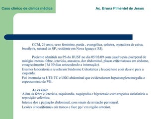 Caso clínico de clínica médica  Ac. Bruna Pimentel de Jesus GCM, 29 anos, sexo feminino, parda , evangélica, solteira, operadora de caixa, brasileira, natural de SP, residente em Nova Iguaçu ( RJ). Paciente admitida no PS do HUSF no dia 05/02/09 com quadro pós-puerperal de mialgia intensa, febre, icterícia, anasarca, dor abdominal, placas eritematosas em abdome, emagrecimento ( há 50 dias antecedendo a internação).  Exames laboratoriais revelaram Síndrome Colestática e leucocitose com desvio para a esquerda. Foi internada na UTI: TC e USG abdominal que evidenciaram hepatoesplenomegalia e espessamento de VB. Ao exame: Além da febre e icterícia, taquicardia, taquipnéia e hipotensão com resposta satisfatória a reposição volêmica. Intensa dor a palpação abdominal, com sinais de irritação peritoneal. Lesões urticariformes em tronco e face pp// em região anterior. 