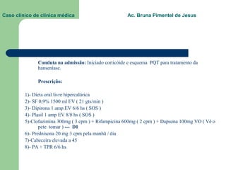 Caso clínico de clínica médica  Ac. Bruna Pimentel de Jesus Conduta na admissão:  Iniciado corticóide e esquema  PQT para tratamento da hanseníase. Prescrição:  1)- Dieta oral livre hipercalórica 2)- SF 0,9% 1500 ml EV ( 21 gts/min ) 3)- Dipirona 1 amp EV 6/6 hs ( SOS ) 4)- Plasil 1 amp EV 8/8 hs ( SOS ) 5)-Clofazimina 300mg ( 3 cpm ) + Rifampicina 600mg ( 2 cpm ) + Dapsona 100mg VO ( Vê o pcte  tomar )  ---  D1 6)- Prednisona 20 mg 3 cpm pela manhã / dia 7)-Cabeceira elevada a 45 8)- PA + TPR 6/6 hs 