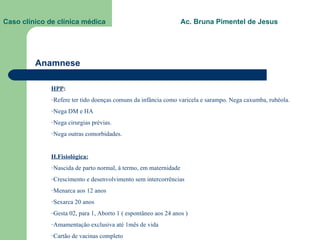 Caso clínico de clínica médica  Ac. Bruna Pimentel de Jesus Anamnese HPP :  Refere ter tido doenças comuns da infância como varicela e sarampo. Nega caxumba, rubéola. Nega DM e HA Nega cirurgias prévias. Nega outras comorbidades. H.Fisiológica: Nascida de parto normal, à termo, em maternidade Crescimento e desenvolvimento sem intercorrências Menarca aos 12 anos Sexarca 20 anos Gesta 02, para 1, Aborto 1 ( espontâneo aos 24 anos ) Amamentação exclusiva até 1mês de vida Cartão de vacinas completo 