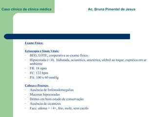 Caso clínico de clínica médica  Ac. Bruna Pimentel de Jesus Exame Físico: Ectoscopia e Sinais Vitais: BEG, LOTE, cooperativa ao exame físico. Hipocorada (+/4),  hidratada, acianótica, anictérica, afebril ao toque, eupnéica em ar ambiente FR: 18 irpm FC: 122 bpm PA: 100 x 60 mmHg Cabeça e Pescoço: Ausência de linfonodomegalias Mucosas hipocoradas Dentes em bom estado de conservação Ausência de cicatrizes Face: edema + / 4+, frio, mole, sem cacifo 
