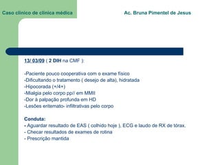 Caso clínico de clínica médica  Ac. Bruna Pimentel de Jesus 13/ 03/09  (  2 DIH  na CMF ): -Paciente pouco cooperativa com o exame físico -Dificultando o tratamento ( desejo de alta), hidratada -Hipocorada (+/4+) -Mialgia pelo corpo pp// em MMII -Dor à palpação profunda em HD -Lesões eritemato- infiltrativas pelo corpo Conduta: -  Aguardar resultado de EAS ( colhido hoje ), ECG e laudo de RX de tórax. - Checar resultados de exames de rotina - Prescrição mantida 