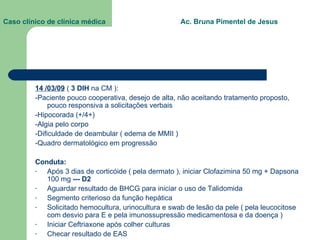 Caso clínico de clínica médica  Ac. Bruna Pimentel de Jesus 14 /03/09  (  3 DIH  na CM ): -Paciente pouco cooperativa, desejo de alta, não aceitando tratamento proposto, pouco responsiva a solicitações verbais -Hipocorada (+/4+) -Algia pelo corpo -Dificuldade de deambular ( edema de MMII ) -Quadro dermatológico em progressão Conduta: Após 3 dias de corticóide ( pela dermato ), iniciar Clofazimina 50 mg + Dapsona 100 mg  --- D2 Aguardar resultado de BHCG para iniciar o uso de Talidomida Segmento criterioso da função hepática Solicitado hemocultura, urinocultura e swab de lesão da pele ( pela leucocitose com desvio para E e pela imunossupressão medicamentosa e da doença ) Iniciar Ceftriaxone após colher culturas Checar resultado de EAS  