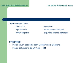 Caso clínico de clínica médica  Ac. Bruna Pimentel de Jesus EAS:  amarelo turvo Ptn + / 4+  piócitos 6 Hgb 3+ / 4+  hemácias incontáveis nitrito negativo  algumas células epiteliais Prescrição:  Iniciar nova// esquema com Clofazimina e Dapsona Iniciar Ceftriaxone 2g EV / dia  --- D1 