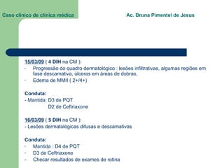 Caso clínico de clínica médica  Ac. Bruna Pimentel de Jesus 15/03/09  (  4 DIH  na CM ): Progressão do quadro dermatológico : lesões infiltrativas, algumas regiões em fase descamativa, úlceras em áreas de dobras. Edema de MMII ( 2+/4+) Conduta: - Mantida: D3 de PQT D2 de Ceftriaxone 16/03/09  (  5 DIH  na CM ):  - Lesões dermatológicas difusas e descamativas Conduta: Mantida : D4 de PQT D3 de Ceftriaxone -  Checar resultados de exames de rotina 