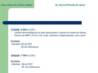 Caso clínico de clínica médica  Ac. Bruna Pimentel de Jesus 17/03/09  (  6 DIH  na CM ): Lesões dermatológicas em fase descamativa, úlceras em áreas de dobras Edema de MMII ( 2+/4+), frio, mole, doloroso à digito-pressão, com cacifo Conduta: -  Mantida: D5 de PQT D4 de Ceftriaxone 18/03/09  (  7 DIH  na CM ): Conduta: -  Mantida :   D6 de PQT D5  de Ceftriaxone 