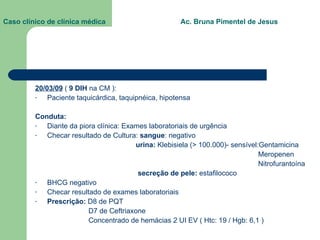 Caso clínico de clínica médica  Ac. Bruna Pimentel de Jesus 20/03/09  (  9 DIH  na CM ): Paciente taquicárdica, taquipnéica, hipotensa Conduta: Diante da piora clínica: Exames laboratoriais de urgência Checar resultado de Cultura:  sangue : negativo urina:  Klebisiela (> 100.000)- sensível:Gentamicina Meropenen Nitrofurantoína secreção de pele:  estafilococo BHCG negativo Checar resultado de exames laboratoriais Prescrição:  D8 de PQT D7 de Ceftriaxone Concentrado de hemácias 2 UI EV ( Htc: 19 / Hgb: 6,1 ) 