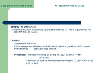 Caso clínico de clínica médica  Ac. Bruna Pimentel de Jesus 21/03/09  (  10 DIH  na CM ): - Paciente evolui com piora clínica, grave, taquicárdica ( FC: 110 ), taquipnéica ( FR: 28 ), PA: 90 x 60 mmHg. Conduta:  Suspender Ceftriaxone Iniciar Meropenen : devido a resultado da urinocultura, gravidade clínica e piora hemodinâmica------- possível sepse urinária. Prescrição: -  Meropenen 500mg EV de 8/8 hs ( BIC: 30 ml/h )  --- D1 SF 100ml - Redução da dose de Prednisona para 40mg/dia ( 2 cpm VO ás 8 hs) - D9 de PQT 