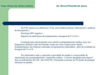Caso clínico de clínica médica  Ac. Bruna Pimentel de Jesus Na CM: manteve-se afebril por 72 hs, com melhora clínica e laboratorial  ( melhora do leucograma ). Sorologia HIV negativo. Hipótese de deficiência de complemento ( dosagem de C3 e C4 ). Condução para alta hospitalar com estreito acompanhamento médico, pois seu diagnóstico definitivo não foi formado, tendo em vista a espera pelos laudos histopatológicos das biópsias realizadas na laparotomia exploradora , além do resultado da dosagem de C3 e C4. Foi informada a mãe e a paciente a gravidade do quadro e a necessidade de manutenção do acompanhamento / tratamento médico  ( retorno agendado para daqui 6 dias no ambulatório de CM - dia 26/02/09 ). Orientada a retornar ao PS diante de qualquer alteração no quadro. 