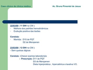 Caso clínico de clínica médica  Ac. Bruna Pimentel de Jesus 22/03/09  (  11 DIH  na CM ): Melhora dos padrões hemodinâmicos Evolução positiva das lesões Conduta: Mantida : D10 de PQT D2 de Meropenen 23/03/09  (  12 DIH  na CM ): - Sem queixas álgicas Conduta: - Checar exames laboratoriais -  Prescrição:  D11 de PQT D3 de Meropenen Dieta hiperprotéica , hipercalórica e laxativa VO. 