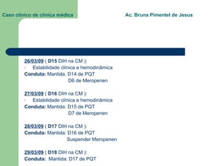 Caso clínico de clínica médica  Ac. Bruna Pimentel de Jesus 26/03/09  (  D15  DIH na CM ): Estabilidade clínica e hemodinâmica Conduta:  Mantida: D14 de PQT D6 de Meropenen 27/03/09  (  D16  DIH na CM ): Estabilidade clínica e hemodinâmica Conduta:  Mantida: D15 de PQT D7 de Meropenen 28/03/09  (  D17  DIH na CM ): Conduta:  Mantida: D16 de PQT Suspender Meropenen 29/03/09  (  D18  DIH na CM ): Conduta:  Mantida:   D17 de PQT 