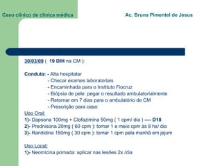 Caso clínico de clínica médica  Ac. Bruna Pimentel de Jesus 30/03/09  (  19 DIH  na CM ): Conduta: -  Alta hospitalar - Checar exames laboratoriais - Encaminhada para o Instituto Fiocruz  - Biópsia de pele: pegar o resultado ambulatorialmente - Retornar em 7 dias para o ambulatório de CM - Prescrição para casa:  Uso Oral: 1)-  Dapsona 100mg + Clofazimina 50mg ( 1 cpm/ dia )  ---- D18 2)-  Prednisona 20mg ( 60 cpm ): tomar 1 e meio cpm às 8 hs/ dia 3)-  Ranitidina 150mg ( 30 cpm ): tomar 1 cpm pela manhã em jejum Uso Local: 1)-  Neomicina pomada: aplicar nas lesões 2x /dia 