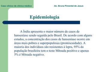 Epidemiologia A Índia apresenta o maior número de casos de hanseníase sendo seguida pelo Brasil. De acordo com alguns estudos, a concentração dos casos de hanseníase ocorre em áreas mais pobres e superpopulosas (promiscuidade). A maioria dos indivíduos são resistentes à lepra, 95% da população brasileira tem o teste Mitsuda positivo e apenas 5% é Mitsuda negativo.  Caso clínico de clínica médica  Ac. Bruna Pimentel de Jesus 