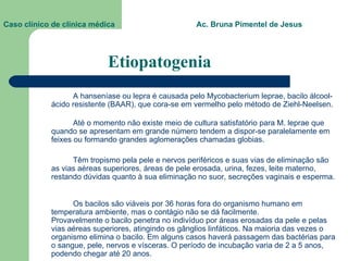 Etiopatogenia A hanseníase ou lepra é causada pelo Mycobacterium leprae, bacilo álcool-ácido resistente (BAAR), que cora-se em vermelho pelo método de Ziehl-Neelsen.  Até o momento não existe meio de cultura satisfatório para M. leprae que quando se apresentam em grande número tendem a dispor-se paralelamente em feixes ou formando grandes aglomerações chamadas globias.  Têm tropismo pela pele e nervos periféricos e suas vias de eliminação são as vias aéreas superiores, áreas de pele erosada, urina, fezes, leite materno, restando dúvidas quanto à sua eliminação no suor, secreções vaginais e esperma.  Os bacilos são viáveis por 36 horas fora do organismo humano em temperatura ambiente, mas o contágio não se dá facilmente.  Provavelmente o bacilo penetra no indivíduo por áreas erosadas da pele e pelas vias aéreas superiores, atingindo os gânglios linfáticos. Na maioria das vezes o organismo elimina o bacilo. Em alguns casos haverá passagem das bactérias para o sangue, pele, nervos e vísceras. O período de incubação varia de 2 a 5 anos, podendo chegar até 20 anos.  Caso clínico de clínica médica  Ac. Bruna Pimentel de Jesus 
