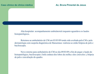 Caso clínico de clínica médica  Ac. Bruna Pimentel de Jesus Alta hospitalar: acompanhamento ambulatorial enquanto aguardava os laudos histopatológicos. Retornou ao ambulatório de CM em 03/03/09 tendo sido avaliada pela CM e pela dermatologia com suspeita diagnóstica de Hanseníase: realizou-se então biópsia de pele e baciloscopia. Novo retorno para ambulatório de CM no dia 09/03/09 a fim de pegar o laudo do histopatológico, baciloscopia ( linfa cutânea dos lobos da orelha e dos cotovelos ), biópsia de pele e reavaliação do quadro.  