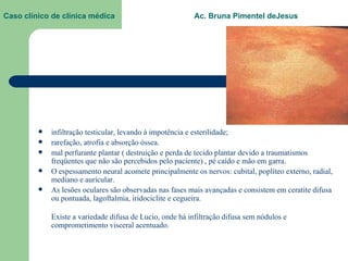 Caso clínico de clínica médica  Ac. Bruna Pimentel deJesus infiltração testicular, levando à impotência e esterilidade;   rarefação, atrofia e absorção óssea.   mal perfurante plantar ( destruição e perda de tecido plantar devido a traumatismos freqüentes que não são percebidos pelo paciente) , pé caído e mão em garra.  O espessamento neural acomete principalmente os nervos: cubital, poplíteo externo, radial, mediano e auricular.  As lesões oculares são observadas nas fases mais avançadas e consistem em ceratite difusa ou pontuada, lagoftalmia, iridociclite e cegueira.  Existe a variedade difusa de Lucio, onde há infiltração difusa sem nódulos e comprometimento visceral acentuado.  