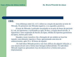 Caso clínico de clínica médica  Ac. Bruna Pimentel de Jesus   OBS: Uma diferença entre LL e LT, refere-se a reação do paciente ao teste de Mitsuda. Os primeiros são Mitsuda negativo, e os segundos, positivos.  O teste de Mitsuda é realizado inoculando-se na pele do braço do paciente 0,1 mL de lepromina e verificando-se após 30 dias, a reação desenvolvida. A lepromina é uma suspensão de bacilos da lepra, obtidos de leproma (granuloma da lepra), mortos pelo calor. Quando o teste é positivo, há a formação de um nódulo no local da injeção, com diâmetro superior a 5mm, apresentando uma área de endurecimento, após 24 a  48 horas da injeção.   Os indivíduos Mitsuda positivo são mais difíceis de adquirir infecção, e caso desenvolvam será a forma mais benigna (tuberculóide). Os indivíduos Mitsuda negativos apresentam risco de desenvolver a forma mais grave (lepromatosa).   