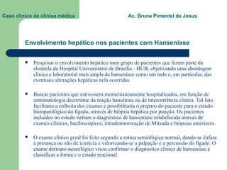 Envolvimento hepático nos pacientes com Hanseníase Pesquisar o envolvimento hepático num grupo de pacientes que fazem parte da clientela do Hospital Universitário de Brasília - HUB, objetivando uma abordagem clínica e laboratorial mais ampla da hanseníase como um todo e, em particular, das eventuais alterações hepáticas nela ocorridas. Buscar pacientes que estivessem momentaneamente hospitalizados, em função de sintomatologia decorrente da reação hansênica ou de intercorrência clínica. Tal fato facilitaria a colheita dos exames e possibilitaria o preparo do paciente para o estudo histopatológico do fígado, através de biópsia hepática por punção. Os pacientes incluídos no estudo tinham o diagnóstico de hanseníase estabelecida através de exames clínicos, baciloscópicos, intradermorreação de Mitsuda e biópsias anteriores. O exame clínico geral foi feito segundo a rotina semiológica normal, dando-se ênfase à presença ou não de icterícia e valorizando-se a palpação e a percussão do fígado. O exame dermato-neurológico visou confirmar o diagnóstico clínico de hanseníase e classificar a forma e o estado reacional.   Caso clínico de clínica médica  Ac. Bruna Pimentel de Jesus 