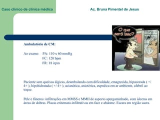 Caso clínico de clínica médica  Ac. Bruna Pimentel de Jesus Ambulatório de CM: Ao exame:  PA: 110 x 60 mmHg   FC: 120 bpm   FR: 18 irpm Paciente sem queixas álgicas, deambulando com dificuldade, emagrecida, hipocorada ( +/ 4+ ), hipohidratada ( +/ 4+ ), acianótica, anictérica, eupnéica em ar ambiente, afebril ao toque. Pele e fâneros: infiltrações em MMSS e MMII de aspecto apergaminhado, com úlceras em áreas de dobras. Placas eritemato-infiltrativas em face e abdome. Escara em região sacra. 