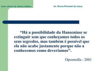 Caso clínico de clínica médica  Ac. Bruna Pimentel de Jesus “ Há a possibilidade da Hanseníase se extinguir sem que conheçamos todos os seus segredos, mas também é possível que ela não acabe justamente porque não a conhecemos como deveríamos". Opromolla - 2001 