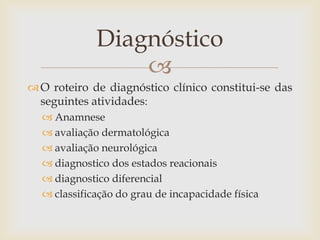 Diagnóstico
                 
 O roteiro de diagnóstico clínico constitui-se das
  seguintes atividades:
   Anamnese
   avaliação dermatológica
   avaliação neurológica
   diagnostico dos estados reacionais
   diagnostico diferencial
   classificação do grau de incapacidade física
 
