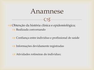 Anamnese
                   
 Obtenção da história clínica e epidemiológica;
    Realizada conversando

    Confiança entre indivíduo e profissional de saúde

    Informações devidamente registradas

    Atividades rotineiras do indivíduo;
 