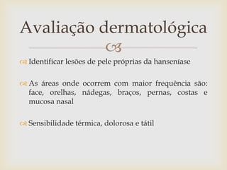 Avaliação dermatológica
           
 Identificar lesões de pele próprias da hanseníase

 As áreas onde ocorrem com maior frequência são:
  face, orelhas, nádegas, braços, pernas, costas e
  mucosa nasal

 Sensibilidade térmica, dolorosa e tátil
 