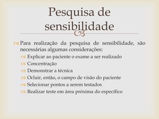 Pesquisa de
              sensibilidade
                   
 Para realização da pesquisa de sensibilidade, são
  necessárias algumas considerações:
     Explicar ao paciente o exame a ser realizado
     Concentração
     Demonstrar a técnica
     Ocluir, então, o campo de visão do paciente
     Selecionar pontos a serem testados
     Realizar teste em área próxima do específico
 