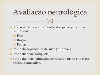 Avaliação neurológica
           
 Basicamente por Observação dos principais nervos
  periféricos:
    Face
    Braços
    Pernas
 Perda da capacidade de suar (anidrose);
 Perda de pelos (alopecia);
 Perda das sensibilidades térmica, dolorosa e tátil e a
  paralisia muscular.
 