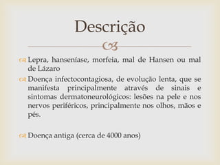 Descrição
                   
 Lepra, hanseníase, morfeia, mal de Hansen ou mal
  de Lázaro
 Doença infectocontagiosa, de evolução lenta, que se
  manifesta principalmente através de sinais e
  sintomas dermatoneurológicos: lesões na pele e nos
  nervos periféricos, principalmente nos olhos, mãos e
  pés.

 Doença antiga (cerca de 4000 anos)
 