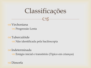 Classificações
                  
 Virchoniana
   Progressão Lenta


 Tuberculóide
   Não identificada pela baciloscopia


 Indeterminada
   Estágio inicial e transitório (Típico em crianças)


 Dimorfa
 