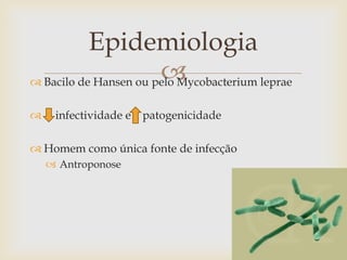 Epidemiologia
                       
 Bacilo de Hansen ou pelo Mycobacterium leprae

    infectividade e   patogenicidade

 Homem como única fonte de infecção
     Antroponose
 