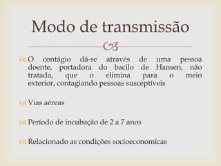 Modo de transmissão
           
 O contágio dá-se através de uma pessoa
  doente, portadora do bacilo de Hansen, não
  tratada,    que    o    elimina    para    o meio
  exterior, contagiando pessoas susceptíveis

 Vias aéreas

 Período de incubação de 2 a 7 anos

 Relacionado as condições socioeconomicas
 